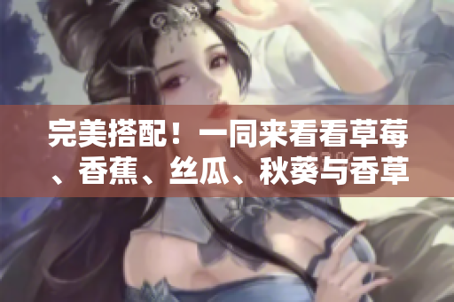 完美搭配！一同來看看草莓、香蕉、絲瓜、秋葵與香草在網(wǎng)絡(luò)軟件中的優(yōu)秀應(yīng)用！