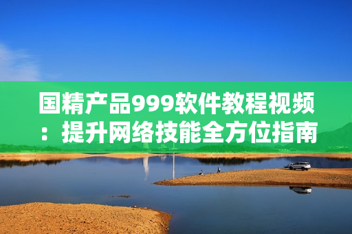 國(guó)精產(chǎn)品999軟件教程視頻：提升網(wǎng)絡(luò)技能全方位指南