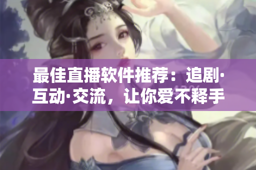 最佳直播軟件推薦：追劇·互動·交流，讓你愛不釋手