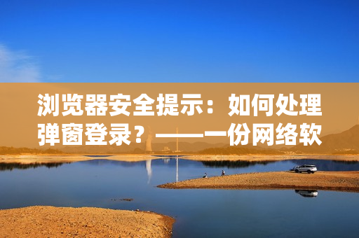 瀏覽器安全提示：如何處理彈窗登錄？——一份網(wǎng)絡(luò)軟件使用指南