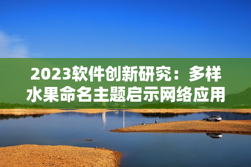 2023軟件創(chuàng)新研究：多樣水果命名主題啟示網(wǎng)絡(luò)應(yīng)用開發(fā)靈感