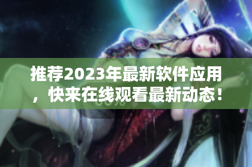 推薦2023年最新軟件應(yīng)用，快來在線觀看最新動(dòng)態(tài)！