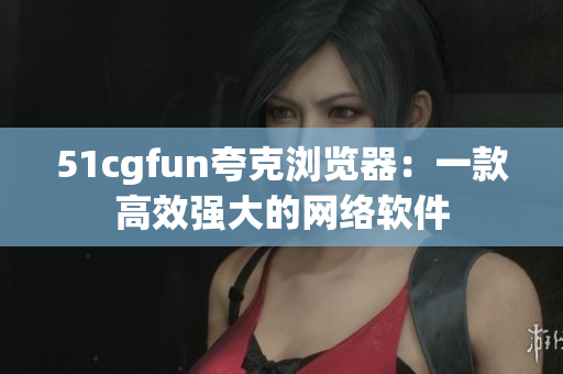 51cgfun夸克瀏覽器：一款高效強(qiáng)大的網(wǎng)絡(luò)軟件