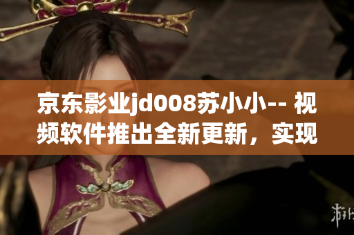 京東影業(yè)jd008蘇小小-- 視頻軟件推出全新更新，實(shí)現(xiàn)更多功能優(yōu)化