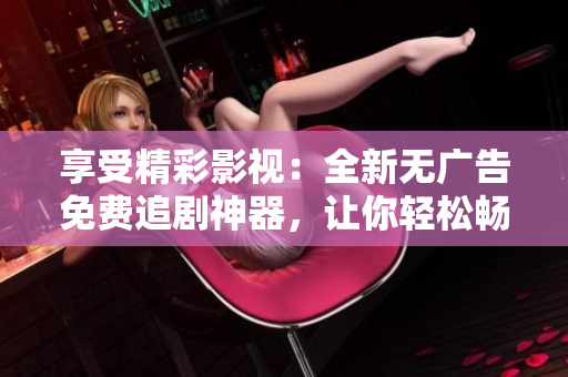 享受精彩影視：全新無廣告免費(fèi)追劇神器，讓你輕松暢覽熱門影視資源！