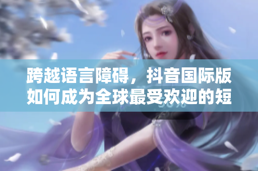 跨越語(yǔ)言障礙，抖音國(guó)際版如何成為全球最受歡迎的短視頻軟件？