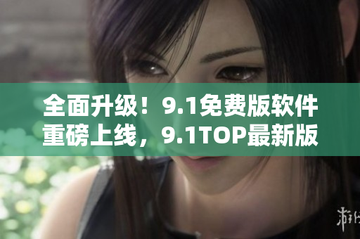 全面升級！9.1免費版軟件重磅上線，9.1TOP最新版功能更強大