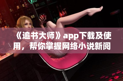 《追書大師》app下載及使用，幫你掌握網(wǎng)絡(luò)小說新閱讀方式！