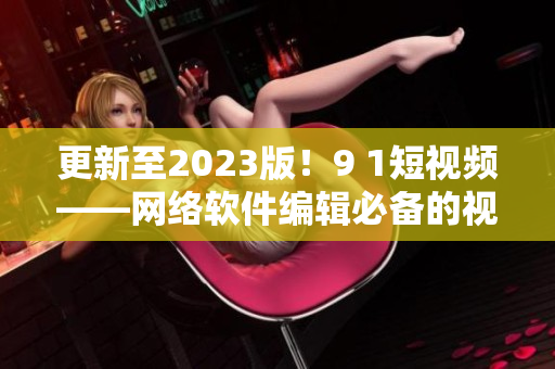 更新至2023版！9 1短視頻——網(wǎng)絡(luò)軟件編輯必備的視頻編輯利器