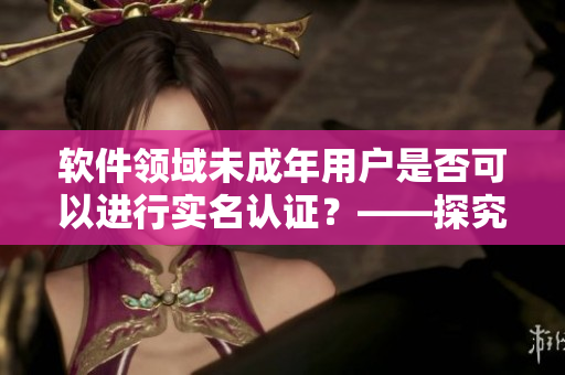 軟件領(lǐng)域未成年用戶是否可以進(jìn)行實(shí)名認(rèn)證？——探究B站實(shí)名認(rèn)證政策