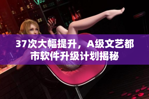 37次大幅提升，A級文藝都市軟件升級計劃揭秘