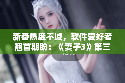 新番熱度不減，軟件愛好者翹首期盼：《妻子3》第三季觀看指南發(fā)布！