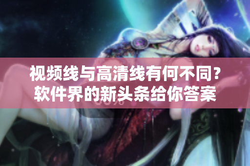 視頻線與高清線有何不同？軟件界的新頭條給你答案