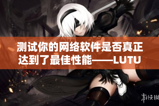 測試你的網(wǎng)絡軟件是否真正達到了最佳性能——LUTUBE線路檢測2