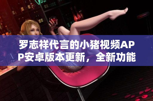 羅志祥代言的小豬視頻APP安卓版本更新，全新功能揭秘
