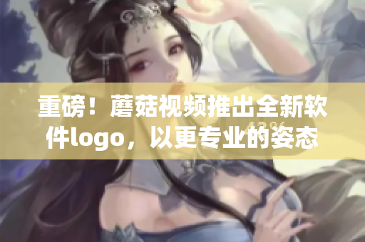 重磅！蘑菇視頻推出全新軟件logo，以更專業(yè)的姿態(tài)邁向產(chǎn)業(yè)前沿！