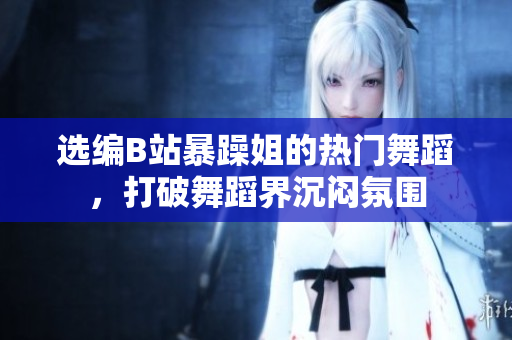 選編B站暴躁姐的熱門舞蹈，打破舞蹈界沉悶氛圍