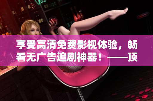 享受高清免費(fèi)影視體驗(yàn)，暢看無廣告追劇神器！——頂級軟件推薦
