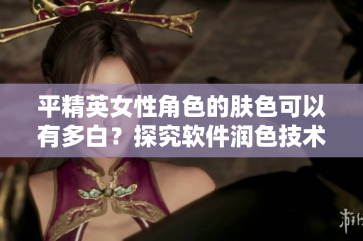 平精英女性角色的膚色可以有多白？探究軟件潤(rùn)色技術(shù)的應(yīng)用效果！