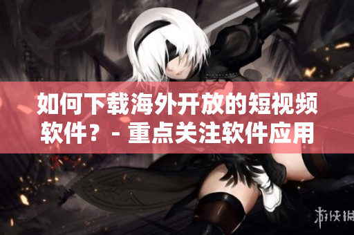 如何下載海外開放的短視頻軟件？- 重點(diǎn)關(guān)注軟件應(yīng)用技巧