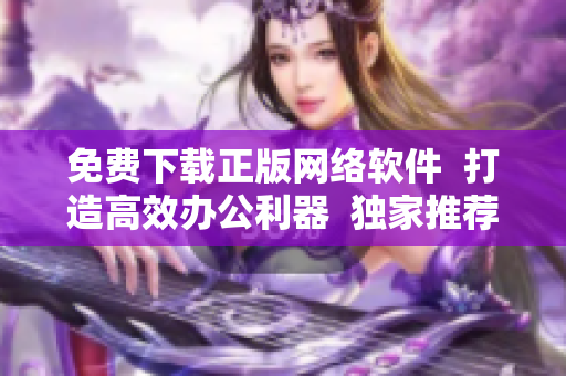 免費(fèi)下載正版網(wǎng)絡(luò)軟件  打造高效辦公利器  獨(dú)家推薦實(shí)用軟件