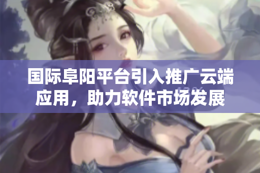 國(guó)際阜陽(yáng)平臺(tái)引入推廣云端應(yīng)用，助力軟件市場(chǎng)發(fā)展