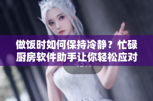 做飯時如何保持冷靜？忙碌廚房軟件助手讓你輕松應(yīng)對