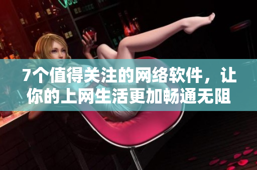 7個值得關(guān)注的網(wǎng)絡(luò)軟件，讓你的上網(wǎng)生活更加暢通無阻！