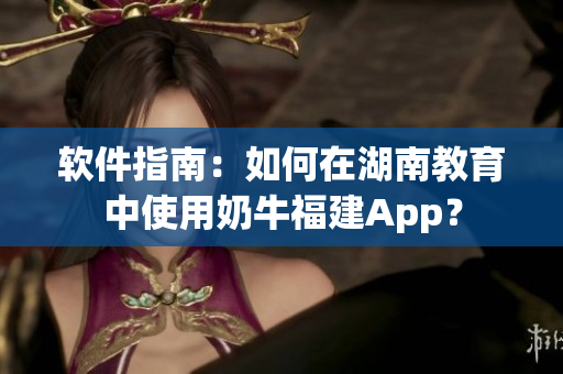 軟件指南：如何在湖南教育中使用奶牛福建App？