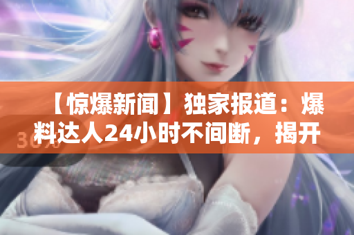【驚爆新聞】獨(dú)家報(bào)道：爆料達(dá)人24小時(shí)不間斷，揭開(kāi)黑暗面！