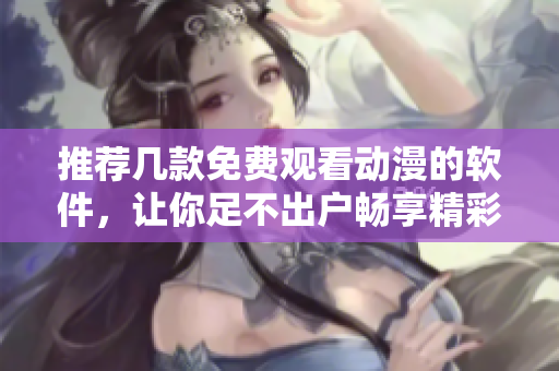 推薦幾款免費(fèi)觀看動(dòng)漫的軟件，讓你足不出戶暢享精彩影視內(nèi)容