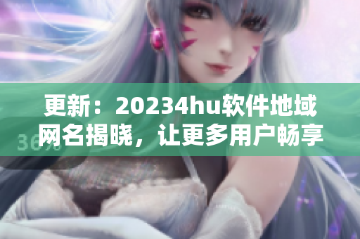 更新：20234hu軟件地域網(wǎng)名揭曉，讓更多用戶暢享流暢體驗(yàn)