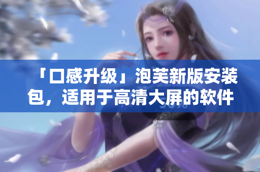 「口感升級」泡芙新版安裝包，適用于高清大屏的軟件更新
