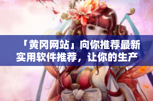 「黃岡網(wǎng)站」向你推薦最新實用軟件推薦，讓你的生產(chǎn)力翻倍！