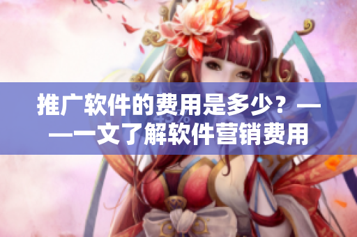 推廣軟件的費(fèi)用是多少？——一文了解軟件營(yíng)銷費(fèi)用