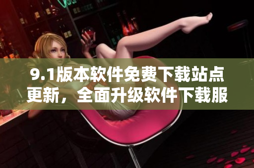 9.1版本軟件免費(fèi)下載站點(diǎn)更新，全面升級(jí)軟件下載服務(wù)