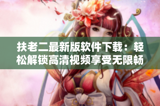 扶老二最新版軟件下載：輕松解鎖高清視頻享受無限暢玩