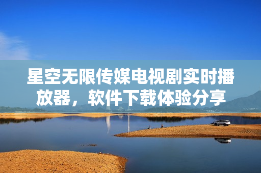 星空無限傳媒電視劇實(shí)時(shí)播放器，軟件下載體驗(yàn)分享