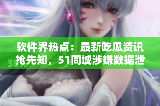 軟件界熱點：最新吃瓜資訊搶先知，51同城涉嫌數(shù)據(jù)泄露事件曝光！