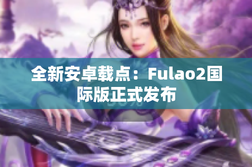 全新安卓載點(diǎn)：Fulao2國(guó)際版正式發(fā)布