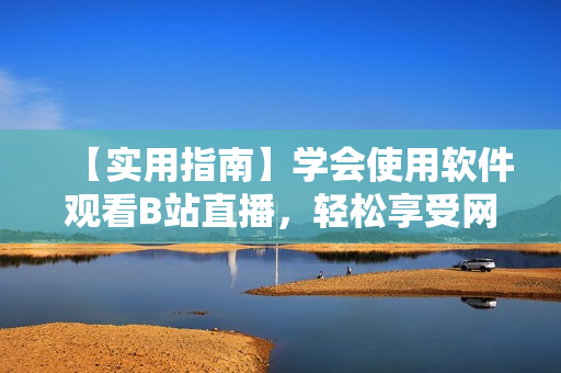 【實用指南】學(xué)會使用軟件觀看B站直播，輕松享受網(wǎng)絡(luò)直播盛宴！
