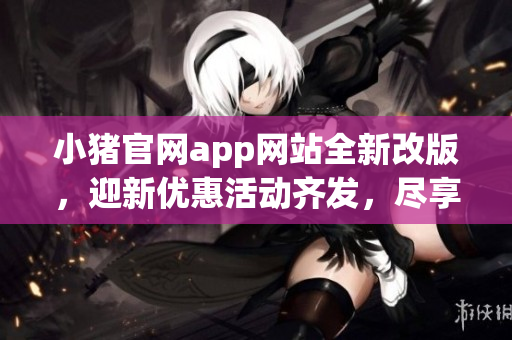 小豬官網(wǎng)app網(wǎng)站全新改版，迎新優(yōu)惠活動(dòng)齊發(fā)，盡享智能軟件新體驗(yàn)