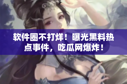 軟件圈不打烊！曝光黑料熱點事件，吃瓜網(wǎng)爆炸！