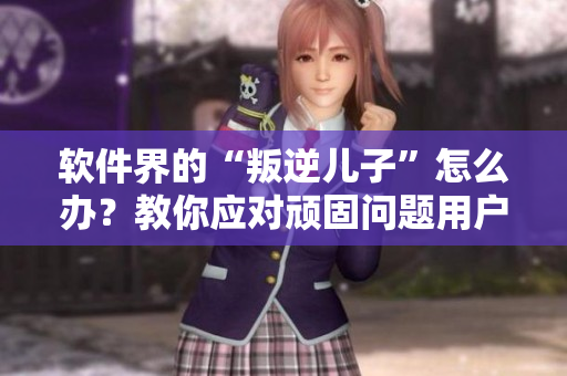 軟件界的“叛逆兒子”怎么辦？教你應(yīng)對(duì)頑固問題用戶！