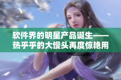軟件界的明星產(chǎn)品誕生——熱乎乎的大饅頭再度驚艷用戶