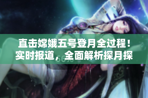 直擊嫦娥五號登月全過程！實時報道，全面解析探月探測任務