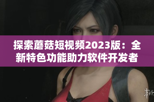 探索蘑菇短視頻2023版：全新特色功能助力軟件開發(fā)者走向成功！