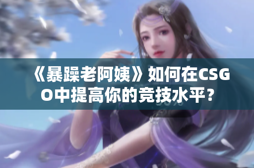 《暴躁老阿姨》如何在CSGO中提高你的競技水平？