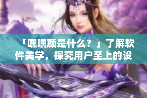 「嘿嘿顏是什么？」了解軟件美學(xué)，探究用戶至上的設(shè)計(jì)原則