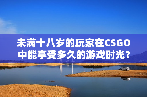 未滿十八歲的玩家在CSGO中能享受多久的游戲時光？